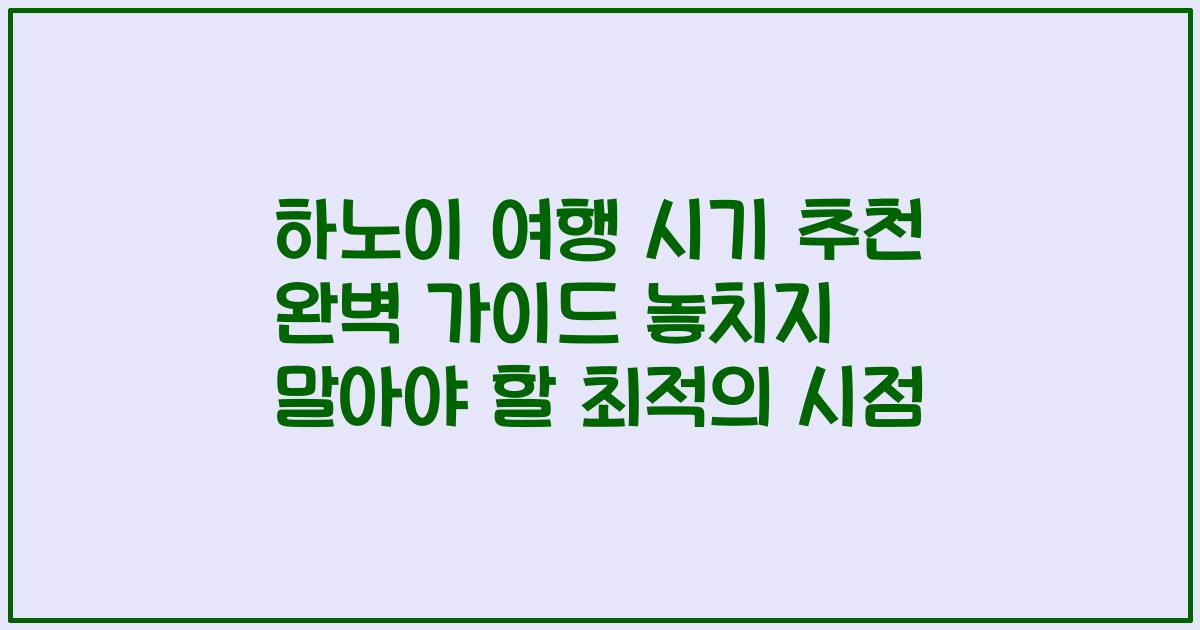 하노이 여행 시기 추천 완벽 가이드 놓치지 말아야 할 최적의 시점