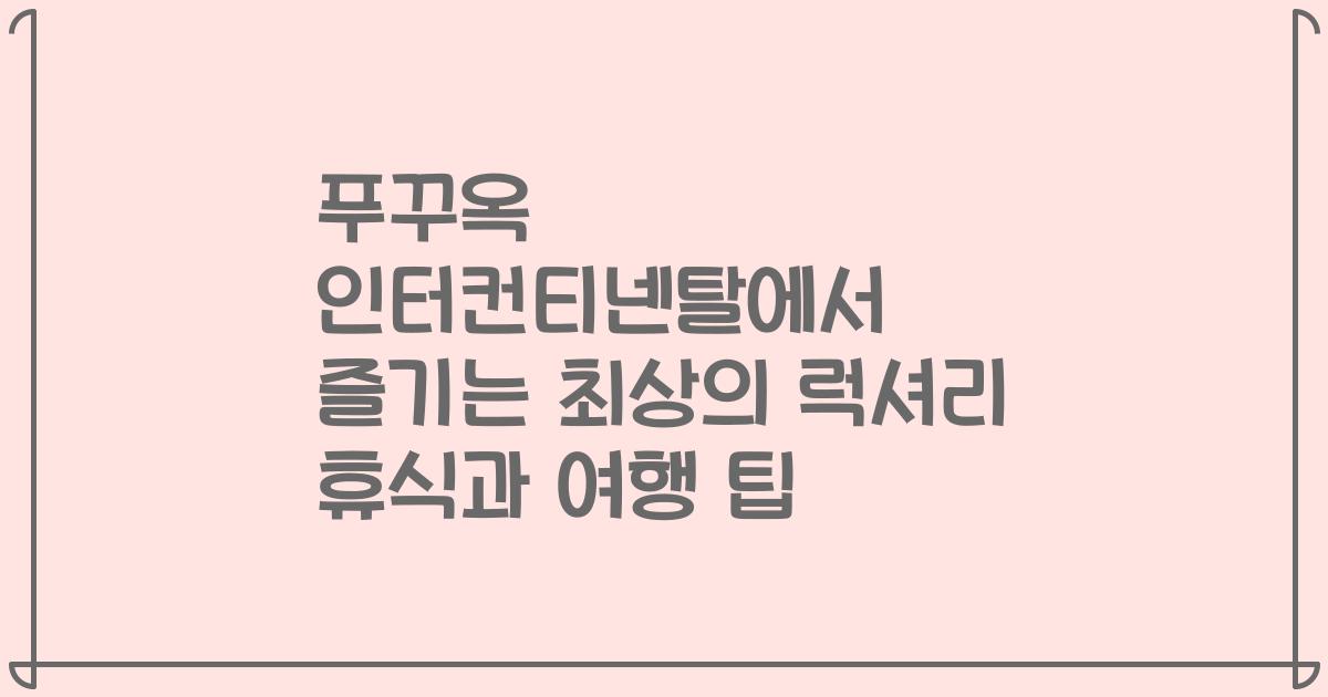 푸꾸옥 인터컨티넨탈에서 즐기는 최상의 럭셔리 휴식과 여행 팁
