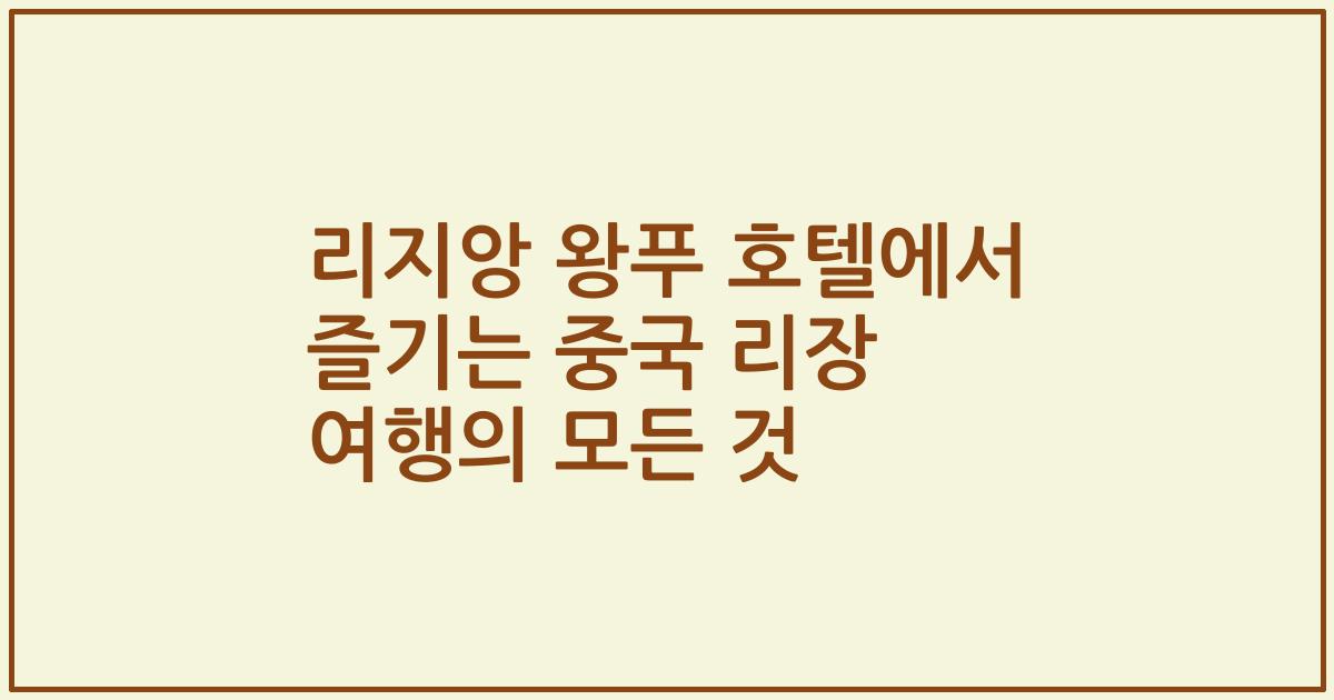 리지앙 왕푸 호텔에서 즐기는 중국 리장 여행의 모든 것